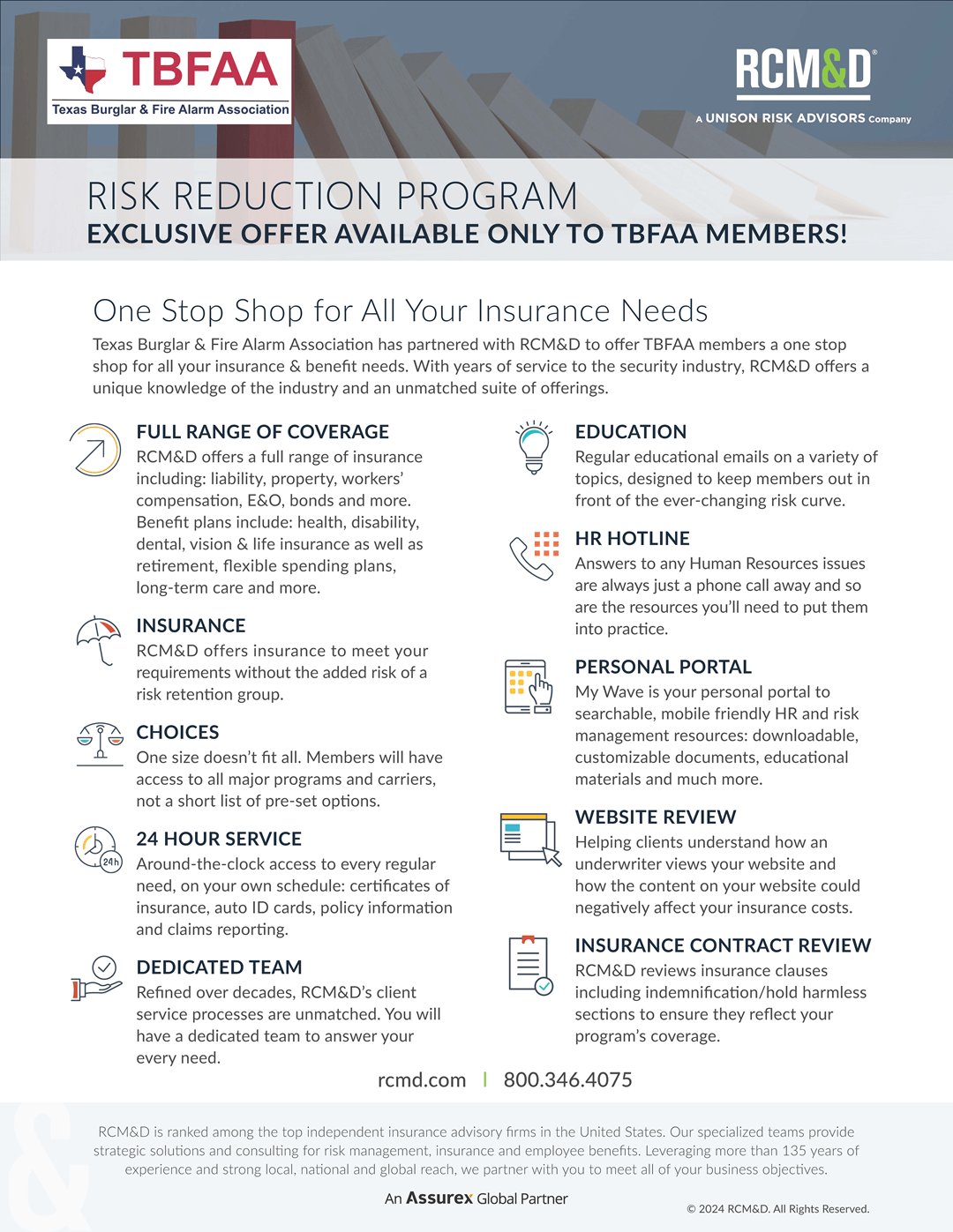 RISK REDUCTION PROGRAM<br />
EXCLUSIVE OFFER AVAILABLE ONLY TO TBFAA MEMBERS!<br />
One Stop Shop for All Your Insurance Needs<br />
Texas Burglar & Fire Alarm Association has partnered with RCM&D to offer TBFAA members a one stop<br />
shop for all your insurance & benefit needs. With years of service to the security industry, RCM&D offers a<br />
unique knowledge of the industry and an unmatched suite of offerings.<br />
RCMD.COM<br />
800.346.4075